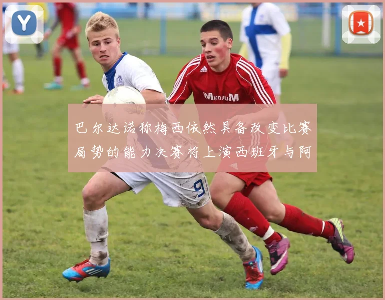 巴尔达诺称梅西依然具备改变比赛局势的能力决赛将上演西班牙与阿根廷对决