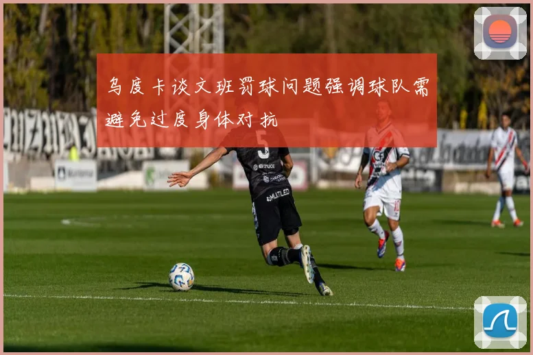 乌度卡谈文班罚球问题强调球队需避免过度身体对抗
