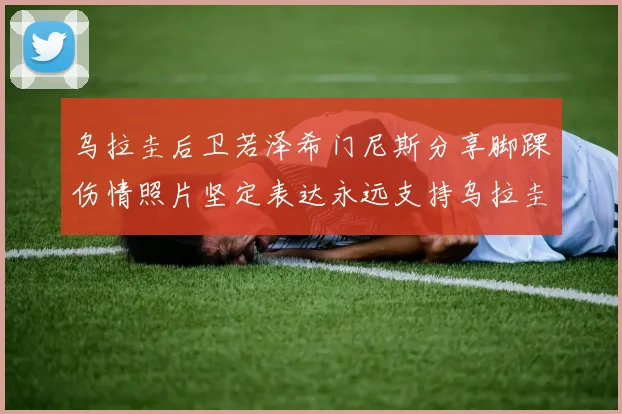 乌拉圭后卫若泽希门尼斯分享脚踝伤情照片坚定表达永远支持乌拉圭