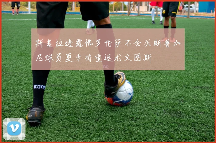 斯基拉透露佛罗伦萨不会买断鲁加尼球员夏季将重返尤文图斯