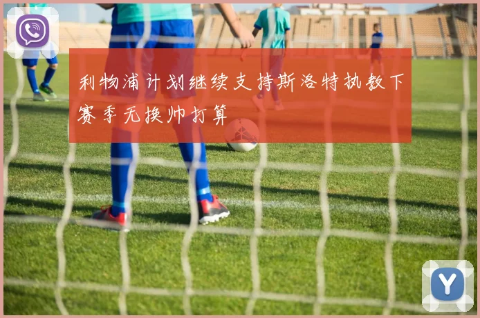 利物浦计划继续支持斯洛特执教下赛季无换帅打算
