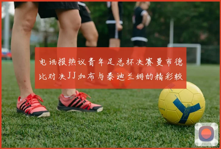 电讯报热议青年足总杯决赛曼市德比对决JJ加布与泰迪兰姆的精彩较量