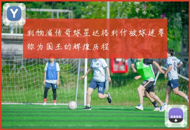 利物浦传奇球星达格利什被球迷尊称为国王的辉煌历程