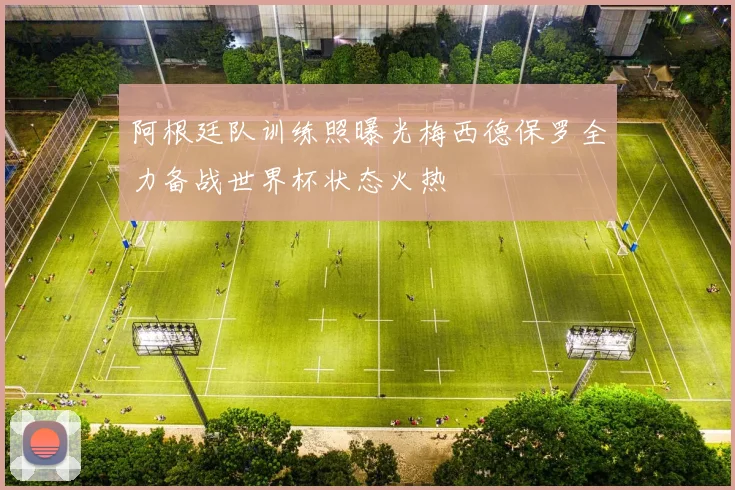 阿根廷队训练照曝光梅西德保罗全力备战世界杯状态火热