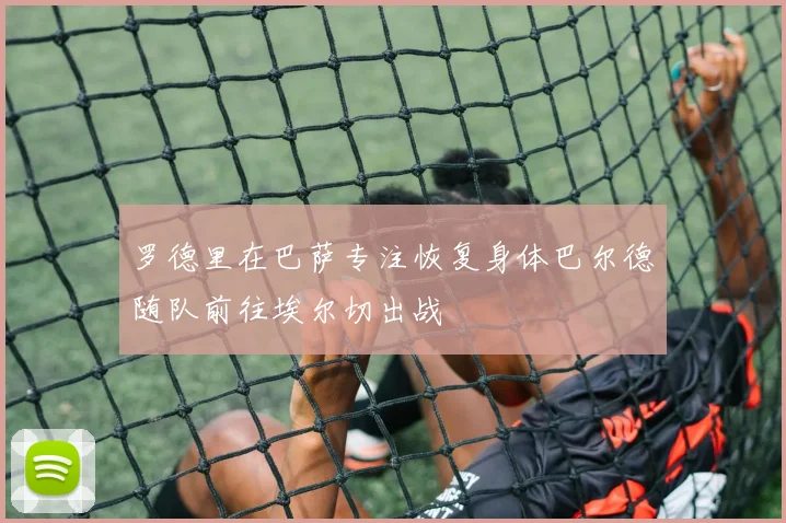罗德里在巴萨专注恢复身体巴尔德随队前往埃尔切出战