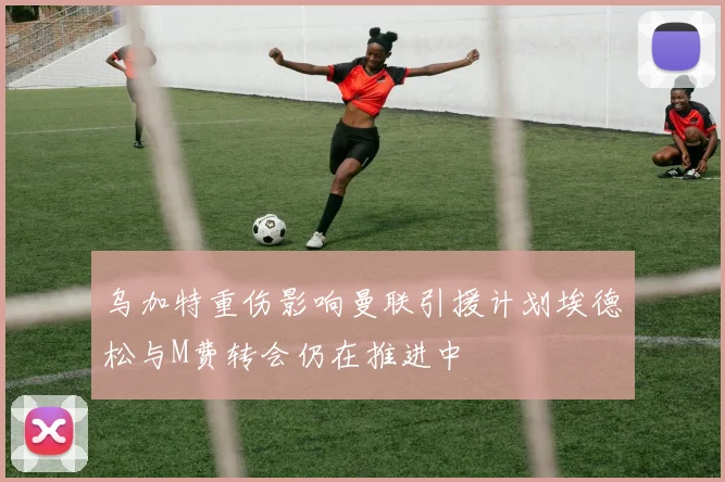 乌加特重伤影响曼联引援计划埃德松与M费转会仍在推进中