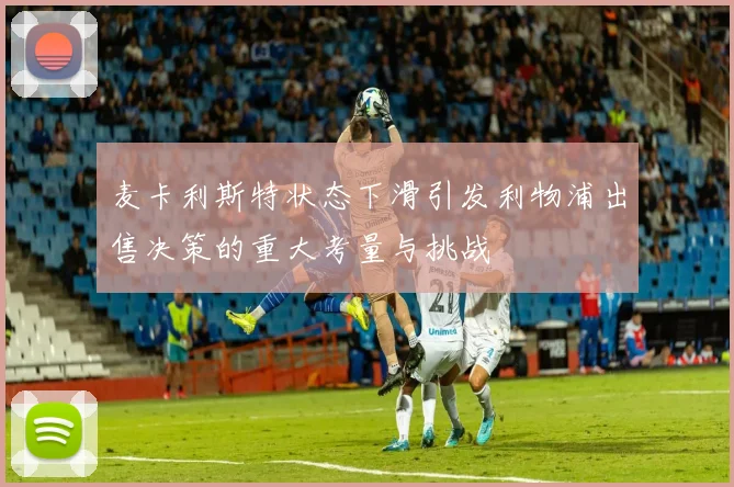 麦卡利斯特状态下滑引发利物浦出售决策的重大考量与挑战
