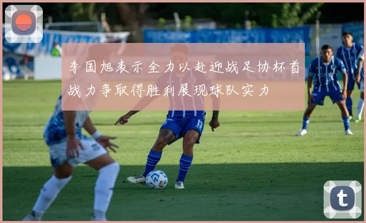 李国旭表示全力以赴迎战足协杯首战力争取得胜利展现球队实力