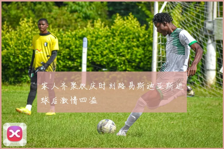 家人齐聚欢庆时刻路易斯迪亚斯进球后激情四溢