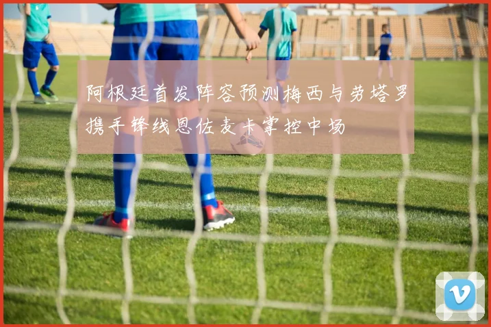 阿根廷首发阵容预测梅西与劳塔罗携手锋线恩佐麦卡掌控中场