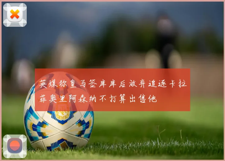 英媒称皇马签库库后放弃追逐卡拉菲奥里阿森纳不打算出售他