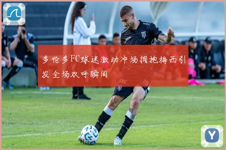 多伦多FC球迷激动冲场拥抱梅西引发全场欢呼瞬间