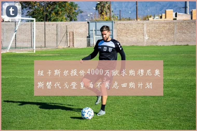 纽卡斯尔报价4000万欧求购穆尼奥斯替代戈登皇马不考虑回购计划