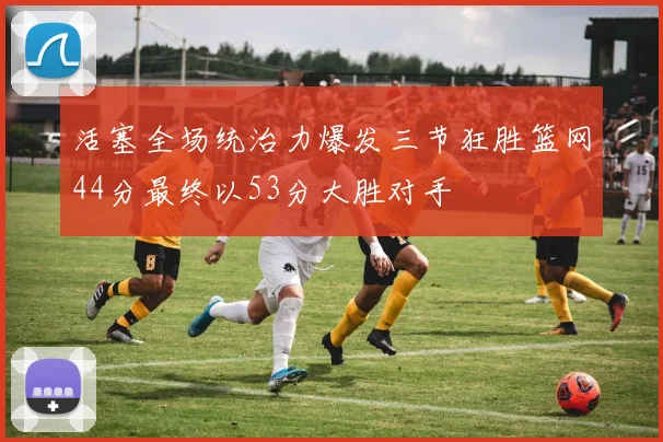 活塞全场统治力爆发三节狂胜篮网44分最终以53分大胜对手