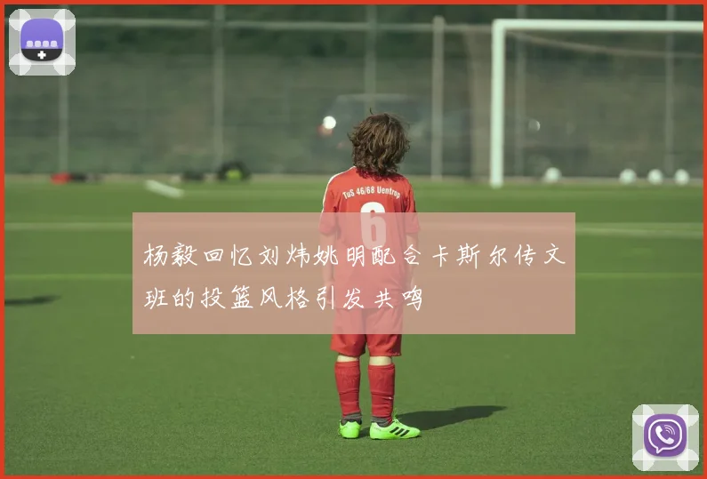 杨毅回忆刘炜姚明配合卡斯尔传文班的投篮风格引发共鸣