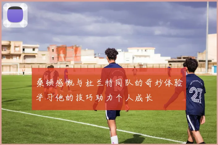 桑顿感慨与杜兰特同队的奇妙体验学习他的技巧助力个人成长
