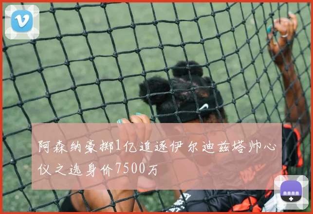 阿森纳豪掷1亿追逐伊尔迪兹塔帅心仪之选身价7500万