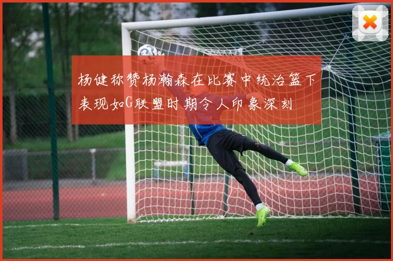 杨健称赞杨瀚森在比赛中统治篮下表现如G联盟时期令人印象深刻