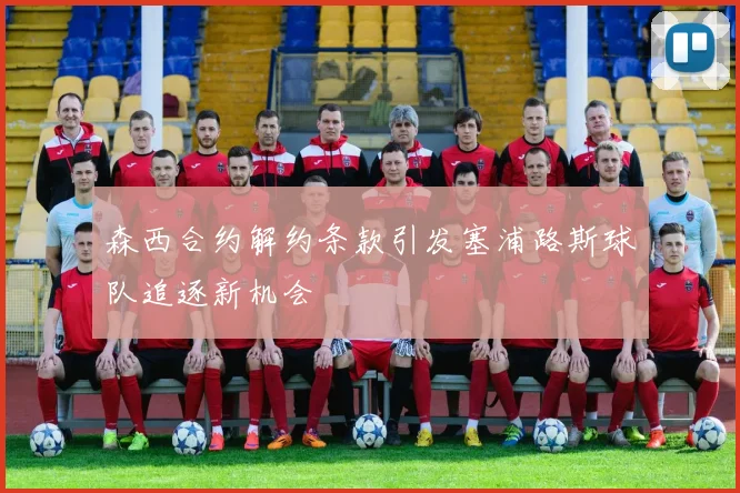 森西合约解约条款引发塞浦路斯球队追逐新机会