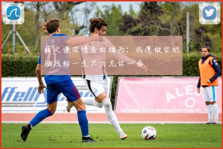 薛之谦深情告白梅西：我愿做你的脑残粉一生只为见你一面