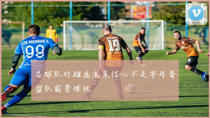 各球队对雄鹿未来信心不足字母哥留队前景堪忧
