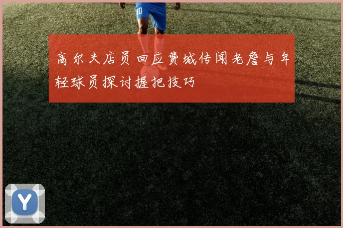高尔夫店员回应费城传闻老詹与年轻球员探讨握把技巧
