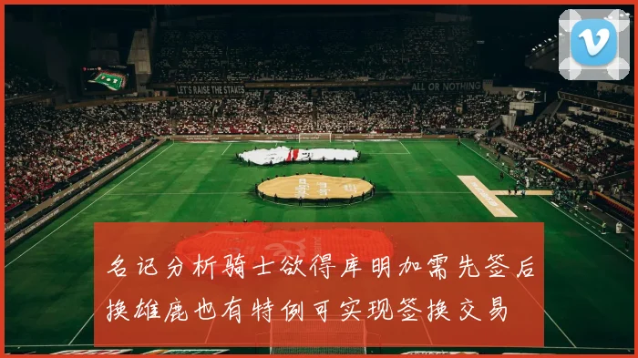 名记分析骑士欲得库明加需先签后换雄鹿也有特例可实现签换交易