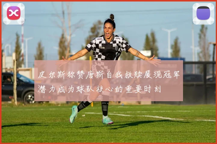 皮尔斯称赞唐斯自我救赎展现冠军潜力成为球队核心的重要时刻