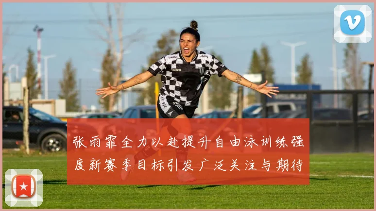 张雨霏全力以赴提升自由泳训练强度新赛季目标引发广泛关注与期待