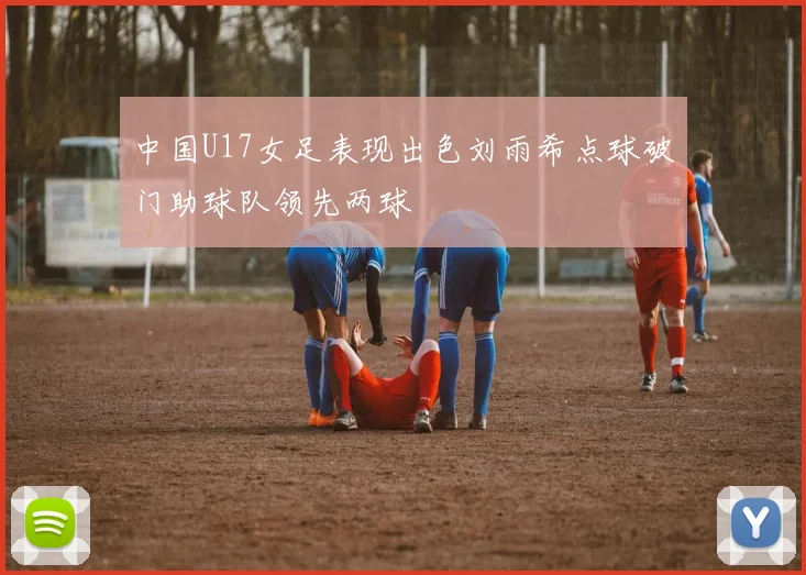 中国U17女足表现出色刘雨希点球破门助球队领先两球